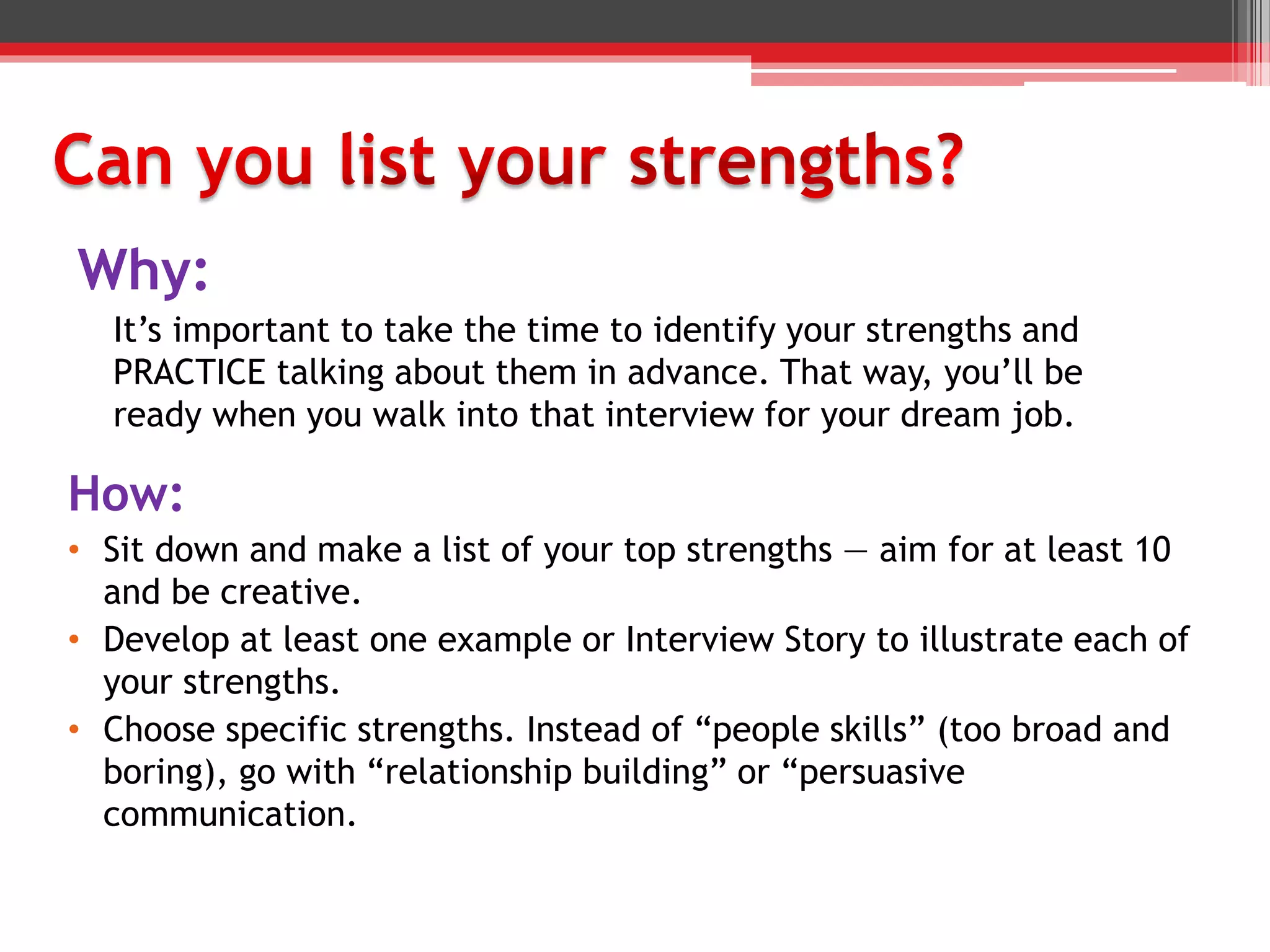 Why:
It’s important to take the time to identify your strengths and
PRACTICE talking about them in advance. That way, you’ll be
ready when you walk into that interview for your dream job.
How:
• Sit down and make a list of your top strengths — aim for at least 10
and be creative.
• Develop at least one example or Interview Story to illustrate each of
your strengths.
• Choose specific strengths. Instead of “people skills” (too broad and
boring), go with “relationship building” or “persuasive
communication.
 