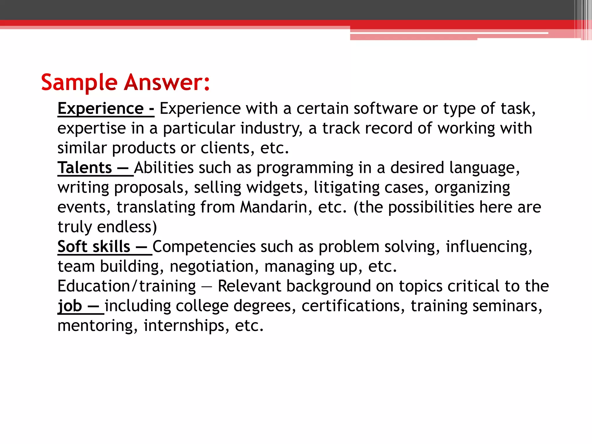 Experience - Experience with a certain software or type of task,
expertise in a particular industry, a track record of working with
similar products or clients, etc.
Talents — Abilities such as programming in a desired language,
writing proposals, selling widgets, litigating cases, organizing
events, translating from Mandarin, etc. (the possibilities here are
truly endless)
Soft skills — Competencies such as problem solving, influencing,
team building, negotiation, managing up, etc.
Education/training — Relevant background on topics critical to the
job — including college degrees, certifications, training seminars,
mentoring, internships, etc.
 