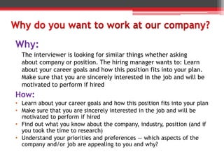 How:
• Learn about your career goals and how this position fits into your plan
• Make sure that you are sincerely interested in the job and will be
motivated to perform if hired
• Find out what you know about the company, industry, position (and if
you took the time to research)
• Understand your priorities and preferences — which aspects of the
company and/or job are appealing to you and why?
Why:
The interviewer is looking for similar things whether asking
about company or position. The hiring manager wants to: Learn
about your career goals and how this position fits into your plan.
Make sure that you are sincerely interested in the job and will be
motivated to perform if hired
 