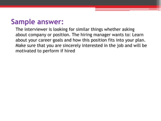 Sample answer:
The interviewer is looking for similar things whether asking
about company or position. The hiring manager wants to: Learn
about your career goals and how this position fits into your plan.
Make sure that you are sincerely interested in the job and will be
motivated to perform if hired
 