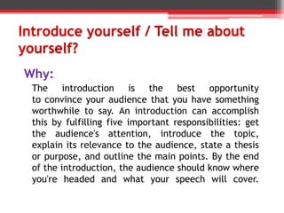 Why:
The introduction is the best opportunity
to convince your audience that you have something
worthwhile to say. An introduction can accomplish
this by fulfilling five important responsibilities: get
the audience's attention, introduce the topic,
explain its relevance to the audience, state a thesis
or purpose, and outline the main points. By the end
of the introduction, the audience should know where
you're headed and what your speech will cover.
 