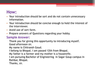 How:
• Your introduction should be sort and do not contain unnecessary
information.
• Your introduction should be concise enough to hold the interest of
the interviewer.
• Avoid use of sort form.
• Prepare answers of Questions regarding your hobby.
Sample Answer:
Thank you for giving this opportunity to introducing myself.
Good afternoon sir.
My name is Chitransh Goud.
I belong to Bhopal. I am passed 12th from Bhopal.
My father is a farmer and my mother is a housewife.
I am pursuing Bachelor of Engineering in Sagar Goup campus in
Ratibar, Bhopal.
Thanks, sir.
 