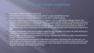  Por lo general, la RMN no se utiliza si la gente tiene
• Ciertos materiales (como metralla) en determinadas partes de su cuerpo, especialmente en el ojo
• Dispositivos implantados que puedan verse afectados por los campos magnéticos potentes
 Entre estos dispositivos se encuentran algunos tipos de marcapasos cardíacos, desfibriladores, implantes cocleares y clips
magnéticos metálicos utilizados en el tratamiento de aneurismas. El campo magnético utilizado en la RMN puede provocar que un
dispositivo implantado se desplace, se sobrecaliente o funcione de forma inadecuada. Es más probable que el dispositivo se vea
afectado si se ha implantado en las 6 semanas previas a la prueba (porque el tejido cicatricial, que contribuye a mantener el
dispositivo en su lugar, aún no se ha formado correctamente). Estos dispositivos también pueden distorsionar las imágenes de la
RMN.
 En cambio otros dispositivos, tales como los implantes dentales comunes, una prótesis en la cadera o las varillas utilizadas para
enderezar la columna vertebral no resultan afectados al realizar una RMN.
 Antes de realizar una RMN, las personas que tienen un dispositivo implantado deben informar a su médico, quien determinará si
es seguro realizar esta prueba de imagen.
 El campo magnético de la resonancia magnética nuclear (RMN) es muy potente y está siempre activo. Por este motivo, si un
objeto metálico (como un tanque de oxígeno o un portasueros) se encuentra cerca de la entrada en la sala de exploración, puede
ser empujado dentro del escáner a una gran velocidad. Si esto ocurre, puede lesionar a la persona que está siendo explorada y
en algunos casos resulta difícil separar el objeto del imán.
 