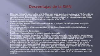  El tiempo necesario para realizar una RMN es más largo que el necesario para la TC. Además, es
menos probable que esté disponible de inmediato la RMN que la TC. Por lo tanto, la TC puede
ser preferible en situaciones de urgencia, como lesiones graves y accidentes cerebrovasculares.
El coste económico de la RMN es, además, superior al de la TC.
 Otras desventajas incluyen
• Claustrofobia y a veces dificultades para entrar en la máquina de RMN ya que es un espacio
pequeño y cerrado
• Los efectos que ejerce el campo magnético en los dispositivos metálicos implantados en el
cuerpo del paciente
• Reacciones al agente de contraste
 Problemas relacionados con el espacio pequeño y cerrado
 El espacio en el interior del escáner de RMN es pequeño y cerrado, por lo que hay personas que
pueden sentir claustrofobia, incluso cuando los espacios cerrados no les produzcan ansiedad de
manera habitual. Algunas personas obesas tienen dificultad para entrar en el escáner.
 Algunos escáneres de RMN (llamados escáneres abiertos de RMN), tienen un lado abierto y un
interior más amplio. En ellos, las personas pueden sentir menos claustrofobia, y los obesos
pueden entrar con mayor facilidad. Las imágenes producidas en escáneres de RMN abiertos
pueden ser de peor calidad que las producidas por los cerrados, dependiendo de la potencia de
los imanes, pero aun así pueden utilizarse para realizar diagnósticos.
 A las personas que se sienten preocupadas y ansiosas por tener que realizarse una RMN se les
puede administrar un ansiolítico, como alprazolam o lorazepam, de 15 a 30 minutos antes del
escáner.
 