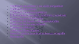 • Trastornos del corazón y los vasos sanguíneos
• Trastornos Pulmonares
• Trastornos musculoesqueléticos
• Enfermedades cerebrales, medulares y nerviosas
• Trastornos gastrointestinales
• Trastornos del hígado y de la vesícula biliar
• Trastornos de las vías urinarias
• Trastornos oftálmicos
• Trastornos Ginecológicos
• Atención médica durante el embarazo: ecografía
• Mamografía
 