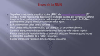  Se prefiere la resonancia magnética nuclear (RMN) a la tomografía computarizada (TC)
cuando el médico necesita más detalles sobre los tejidos blandos, por ejemplo para obtener
imágenes de anomalías en el cerebro, médula espinal, músculos e hígado. La RMN es
particularmente útil para identificar tumores en estos tejidos.
 La RMN también se utiliza para lo siguiente:
• Medir ciertas moléculas en el encéfalo que distinguen un tumor de un absceso
• Identificar alteraciones en los genitales femeninos y fracturas en la cadera y la pelvis
• Facilitar al médico la valoración de ciertas anomalías articulares frecuentes (como roturas
de ligamentos o cartílagos de la rodilla) y esguinces
• Facilitar al médico la valoración de hemorragias e infecciones
 