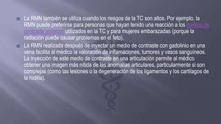  La RMN también se utiliza cuando los riesgos de la TC son altos. Por ejemplo, la
RMN puede preferirse para personas que hayan tenido una reacción a los medios de
contraste yodados utilizados en la TC y para mujeres embarazadas (porque la
radiación puede causar problemas en el feto).
 La RMN realizada después de inyectar un medio de contraste con gadolinio en una
vena facilita al médico la valoración de inflamaciones, tumores y vasos sanguíneos.
La inyección de este medio de contraste en una articulación permite al médico
obtener una imagen más nítida de las anomalías articulares, particularmente si son
complejas (como las lesiones o la degeneración de los ligamentos y los cartílagos de
la rodilla).
 