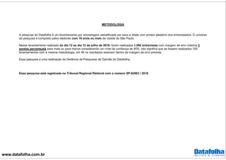 www.datafolha.com.br
METODOLOGIA
A pesquisa do Datafolha é um levantamento por amostragem estratificada por sexo e idade com sorteio aleatório dos entrevistados. O universo
da pesquisa é composto pelos eleitores com 16 anos ou mais da cidade de São Paulo.
Nesse levantamento realizado do dia 12 ao dia 13 de julho de 2016, foram realizadas 1.092 entrevistas com margem de erro máxima 3
pontos percentuais para mais ou para menos considerando um nível de confiança de 95%. Isto significa que se fossem realizados 100
levantamentos com a mesma metodologia, em 95 os resultados estariam dentro da margem de erro prevista.
Essa pesquisa é uma realização da Gerência de Pesquisas de Opinião do Datafolha.
Essa pesquisa está registrada no Tribunal Regional Eleitoral com o número SP-02963 / 2016
 