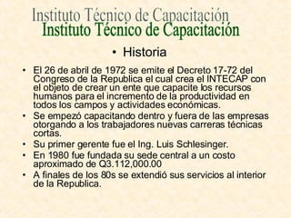 El 26 de abril de 1972 se emite el Decreto 17-72 del Congreso de la Republica el cual crea el INTECAP con el objeto de crear un ente que capacite los recursos humanos para el incremento de la productividad en todos los campos y actividades económicas. Se empezó capacitando dentro y fuera de las empresas otorgando a los trabajadores nuevas carreras técnicas cortas. Su primer gerente fue el Ing. Luis Schlesinger. En 1980 fue fundada su sede central a un costo aproximado de Q3.112,000.00 A finales de los 80s se extendió sus servicios al interior de la Republica. Instituto Técnico de Capacitación Historia 