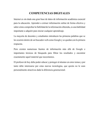 COMPETENCIAS DIGITALES
Internet es sin duda una gran base de datos de información académica esencial
para la educación. Aprender a extraer información online de forma efectiva y
saber cómo comprobar la fiabilidad de la información obtenida, es una habilidad
importante a adquirir para iniciar cualquier aprendizaje.
La mayoría de docentes y estudiantes introducen las primeras palabras que se
les ocurren dentro de un buscador web como Google y se quedan con la primera
respuesta.
Pero existen numerosas fuentes de información más allá de Google e
importantes técnicas de búsqueda para filtrar los resultados y encontrar
exactamente aquel material que necesitamos.
El profesor de hoy debe poder educar y proteger al alumno en estos temas y por
tanto debe interesarse por estas nuevas tecnologías, que quizás no le sean
personalmente atractivas dada la diferencia generacional.
 