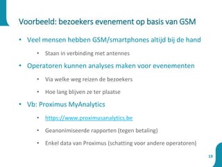 • Veel mensen hebben GSM/smartphones altijd bij de hand
• Staan in verbinding met antennes
• Operatoren kunnen analyses maken voor evenementen
• Via welke weg reizen de bezoekers
• Hoe lang blijven ze ter plaatse
• Vb: Proximus MyAnalytics
• https://www.proximusanalytics.be
• Geanonimiseerde rapporten (tegen betaling)
• Enkel data van Proximus (schatting voor andere operatoren)
Voorbeeld: bezoekers evenement op basis van GSM
19
 