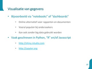 • Bijvoorbeeld via “notebooks” of “dashboards”
• Online alternatief voor rapporten en documenten
• Vooral populair bij onderzoekers
• Kan ook zonder big data gebruikt worden
• Vaak geschreven in Python, “R” en/of Javascript
• http://shiny.rstudio.com
• http://jupyter.org
Visualisatie van gegevens
27
 