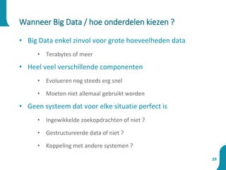 Wanneer Big Data / hoe onderdelen kiezen ?
29
• Big Data enkel zinvol voor grote hoeveelheden data
• Terabytes of meer
• Heel veel verschillende componenten
• Evolueren nog steeds erg snel
• Moeten niet allemaal gebruikt worden
• Geen systeem dat voor elke situatie perfect is
• Ingewikkelde zoekopdrachten of niet ?
• Gestructureerde data of niet ?
• Koppeling met andere systemen ?
 