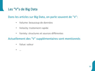 Dans les articles sur Big Data, on parle souvent de "V":
• Volume: beaucoup de données
• Velocity: traitement rapide
• Variety: structures et sources différentes
Actuellement des "V" supplémentaires sont mentionnés
• Value: valeur
• …
Les “V”s de Big Data
11
 