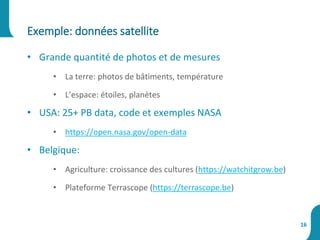 • Grande quantité de photos et de mesures
• La terre: photos de bâtiments, température
• L’espace: étoiles, planètes
• USA: 25+ PB data, code et exemples NASA
• https://open.nasa.gov/open-data
• Belgique:
• Agriculture: croissance des cultures (https://watchitgrow.be)
• Plateforme Terrascope (https://terrascope.be)
Exemple: données satellite
16
 