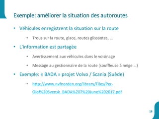 • Véhicules enregistrent la situation sur la route
• Trous sur la route, glace, routes glissantes, …
• L'information est partagée
• Avertissement aux véhicules dans le voisinage
• Message au gestionnaire de la route (souffleuse à neige …)
• Exemple: « BADA » projet Volvo / Scania (Suède)
• http://www.nvfnorden.org/library/Files/Per-
Olof%20Svensk_BADA%207%20June%202017.pdf
Exemple: améliorer la situation des autoroutes
18
 