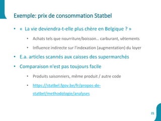 • « La vie deviendra-t-elle plus chère en Belgique ? »
• Achats tels que nourriture/boisson… carburant, vêtements
• Influence indirecte sur l'indexation (augmentation) du loyer
• E.a. articles scannés aux caisses des supermarchés
• Comparaison n'est pas toujours facile
• Produits saisonniers, même produit / autre code
• https://statbel.fgov.be/fr/propos-de-
statbel/methodologie/analyses
Exemple: prix de consommation Statbel
21
 