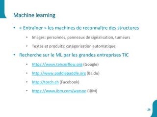 • « Entraîner » les machines de reconnaître des structures
• Images: personnes, panneaux de signalisation, tumeurs
• Textes et produits: catégorisation automatique
• Recherche sur le ML par les grandes entreprises TIC
• https://www.tensorflow.org (Google)
• http://www.paddlepaddle.org (Baidu)
• http://torch.ch (Facebook)
• https://www.ibm.com/watson (IBM)
Machine learning
26
 