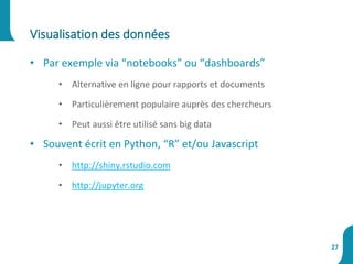 • Par exemple via “notebooks” ou “dashboards”
• Alternative en ligne pour rapports et documents
• Particulièrement populaire auprès des chercheurs
• Peut aussi être utilisé sans big data
• Souvent écrit en Python, “R” et/ou Javascript
• http://shiny.rstudio.com
• http://jupyter.org
Visualisation des données
27
 