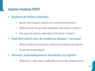 Apache Hadoop HDFS
33
• Système de fichiers distribué
• (partie des) disques séparés se comportent comme 1
• Optimisé pour les grandes opérations de lecture « batch »
• Pas pour des petites opérations d'écriture “random”
• Peut être utilisé avec de nombreux disques "normaux"
• Même milliers de machines, dizaines de milliers de disques
• Centaines de petabytes
• Données automatiquement distribuées et copiées
• Détection + réparation rapide des erreurs (ex: disque cassé)
 