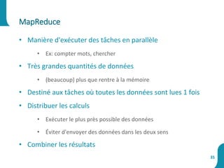 MapReduce
35
• Manière d'exécuter des tâches en parallèle
• Ex: compter mots, chercher
• Très grandes quantités de données
• (beaucoup) plus que rentre à la mémoire
• Destiné aux tâches où toutes les données sont lues 1 fois
• Distribuer les calculs
• Exécuter le plus près possible des données
• Éviter d'envoyer des données dans les deux sens
• Combiner les résultats
 