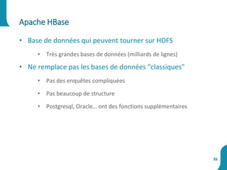 Apache HBase
36
• Base de données qui peuvent tourner sur HDFS
• Très grandes bases de données (milliards de lignes)
• Ne remplace pas les bases de données "classiques"
• Pas des enquêtes compliquées
• Pas beaucoup de structure
• Postgresql, Oracle… ont des fonctions supplémentaires
 