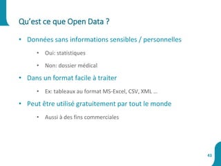 • Données sans informations sensibles / personnelles
• Oui: statistiques
• Non: dossier médical
• Dans un format facile à traiter
• Ex: tableaux au format MS-Excel, CSV, XML …
• Peut être utilisé gratuitement par tout le monde
• Aussi à des fins commerciales
Qu’est ce que Open Data ?
43
 