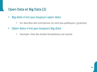 • Big data n’est pas toujours open data
• Ex: données des entreprises ne sont pas publiques / gratuites
• Open data n’est pas toujours big data
• Exemple: liste des écoles bruxelloises est courte
Open Data et Big Data (2)
45
 