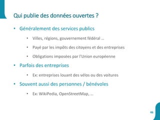 • Généralement des services publics
• Villes, régions, gouvernement fédéral …
• Payé par les impôts des citoyens et des entreprises
• Obligations imposées par l'Union européenne
• Parfois des entreprises
• Ex: entreprises louant des vélos ou des voitures
• Souvent aussi des personnes / bénévoles
• Ex: WikiPedia, OpenStreetMap, …
Qui publie des données ouvertes ?
46
 
