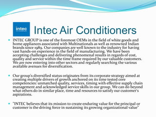 Intec Air Conditioners
 INTEC GROUP is one of the foremost OEMs in the field of white goods and
home appliances associated with Multinationals as well as renowned Indian
brands since 1989. Our companies are well known to the industry for having
vast hands-on experience in the field of manufacturing. We have been
accepting challenges and delivering phenomenal results in regards of cost,
quality and service within the time frame required by our valuable customers.
We are now entering into other sectors and regularly searching the various
available avenues for diversification.
 Our group's diversified status originates from its corporate strategy aimed at
creating multiple drivers of growth anchored on its time tested core
competencies: unmatched quality, services, timing with effective supply chain
management and acknowledged service skills in our group. We can do beyond
what others do in similar place, time and resources to satisfy our customer's
aspirations.
 "INTEC believes that its mission to create enduring value for the principal or
customer is the driving force in sustaining its growing organizational value”
 
