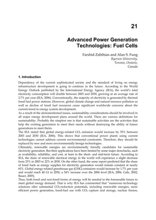 21

                                       Advanced Power Generation
                                          Technologies: Fuel Cells
                                                   Farshid Zabihian and Alan S. Fung
                                                                          Ryerson University,
                                                                            Toronto, Ontario,
                                                                                      Canada


1. Introduction
Dependency of the current sophisticated society and the standard of living on energy
infrastructure development is going to continue in the future. According to the World
Energy Outlook published by the International Energy Agency (IEA), the world’s total
electricity consumption will double between 2003 and 2030, growing at an average rate of
2.7% per year (IEA, 2006). Conventionally, the majority of electricity is generated by thermal
fossil fuel power stations. However, global climate change and natural resource pollution as
well as decline of fossil fuel resources cause significant worldwide concerns about the
current trend in energy system development.
As a result of the aforementioned issues, sustainability considerations should be involved in
all major energy development plans around the world. There are various definitions for
sustainability. Probably the simplest one is that sustainable activities are the activities that
help the existing generation to meet their needs without destroying the ability of future
generations to meet theirs.
The IEA stated that global energy-related CO2 emission would increase by 55% between
2003 and 2030 (IEA, 2006). This shows that conventional power plants using current
technologies cannot address current environmental constraints. Therefore, they should be
replaced by new and more environmentally benign technologies.
Ultimately, renewable energies are environmentally friendly candidates for sustainable
electricity generation. But their applications have been limited by some major drawbacks, such
as availability, reliability, and cost, at least in the short- and mid-term future. According to
IEA, the share of renewable electrical energy in the world will experience a slight decrease
from 23% in 2003 to 22% in 2030. On the other hand, the same report predicted that the share
of fossil fuels as energy supplies for electricity generation would remain constant at nearly
65%. Global energy-related greenhouse gas (GHG) emissions would increase by 1.7% per year
and would reach 40 Gt in 2030, a 54% increase over the 2004 level (IEA, 2006; Gale, 2002;
Bauer, 2005).
Thus, both fossil and non-fossil forms of energy will be needed in the foreseeable future to
meet global energy demand. That is why IEA has commented that “numerous technology
solutions offer substantial CO2-reduction potentials, including renewable energies, more
efficient power generation, fossil-fuel use with CO2 capture and storage, nuclear fission,
 