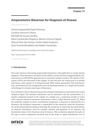 Chapter 12
Amperometric Biosensor for Diagnosis of Disease
Antonio Aparecido Pupim Ferreira,
Carolina Venturini Uliana,
Michelle de Souza Castilho,
Naira Canaverolo Pesquero, Marcos Vinicius Foguel,
Glauco Pilon dos Santos, Cecílio Sadao Fugivara,
Assis Vicente Benedetti and Hideko Yamanaka
Additional information is available at the end of the chapter
http://dx.doi.org/10.5772/53656
1. Introduction
Our main interest is discussing amperometric biosensors with application in certain disease
diagnosis. These biosensors are based on the affinity reaction between antigen/antibody (im‐
munosensor) or DNA/DNA (genosensor) or enzymatic catalytic reaction. The selective inter‐
actions will be also discussed in this chapter. In this first part, the central goal is to present
and discuss some aspects of working electrode (WE) surface preparation and characteriza‐
tion, electrochemical cell arrangements and (chrono)amperometry as a simple electrochemi‐
cal technique to evaluate some types of biosensors.
It is well known that in chemical sensors the chemical information is transformed into useful
analytical signal. The chemical information can be associated with the concentration of a
specific component present in the sample. In a simple way, a molecular receptor in series
with a physico-chemical transducer characterizes what is called chemical sensor [1]. When
the molecular receptor involves a biochemical component, a biosensor is obtained [2]. In a
biosensor, the biological component is responsible for the selectivity while the characteris‐
tics of the electrochemical detector determine the sensitivity. It means that the electrochemi‐
cal detector (transducer) must be carefully selected and prepared. In its selection, the
mechanism nature of the biosensor must be known. This mechanism depends basically on
the type of active components involved and on the mode of signal transduction. For in‐
© 2013 Ferreira et al.; licensee InTech. This is an open access article distributed under the terms of the
Creative Commons Attribution License (http://creativecommons.org/licenses/by/3.0), which permits
unrestricted use, distribution, and reproduction in any medium, provided the original work is properly cited.
 