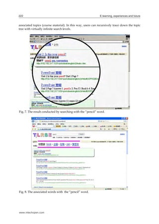 222

E-learning, experiences and future

associated topics (course material). In this way, users can recursively trace down the topic
tree with virtually infinite search levels.

Fig. 7. The result conducted by searching with the “pencil” word.

Fig. 8. The associated words with the “pencil” word.

www.intechopen.com

 