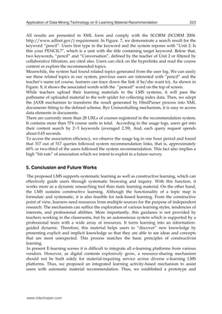 Application of Data-Mining Technology on E-Learning Material Recommendation

223

All results are presented in XML form and comply with the SCORM (SCORM 2004.
http://www.adlnet.gov/) requirement. In Figure. 7, we demonstrate a search result for the
keyword “pencil”. Users first type in the keyword and the system reposes with “Unit 2: Is
this your PENCIL?”, which is a unit with the title containing target keyword. Below that,
two keywords, “pencil” and “Conversation”, defined by the teacher of Unit 2 or filtered by
collaborative filtration, are cited also. Users can click on the hyperlinks and read the course
content or explore the recommended topics.
Meanwhile, the system had found related topics generated from the user log. We can easily
see these related topics in our system, previous users are interested with “pencil” and the
teacher’s name (of course, learners can trace down the link if he/she want to). As shown in
Figure. 8, it shows the associated words with the “penceil“ word on the top of screen.
While teachers upload their learning materials to the LMS systems, it will pass the
pathname of uploaded material to the web spider for collecting index data. Then, we adopt
the JAXB mechanism to transform the result generated by HtmlParser process into XML
documents fitting to the defined schema. Bye Unmarshalling mechanism, it is easy to access
data elements in documents.
There are currently more than 28 URLs of courses registered in the recommendation system.
It contains more than 574 course units in total. According to the usage logs, users get into
their content search by 2~3 keywords (averaged 2.39). And, each query request spends
about 0.65 seconds.
To access the association efficiency, we observe the usage log in one hour period and found
that 317 out of 517 queries followed system recommendation links, that is, approximately
60% or two-third of the users followed the system recommendation. This fact also implies a
high “hit-rate” of association which we intent to exploit in a future survey.

5. Conclusion and Future Works
The proposed LMS supports systematic learning as well as constructive learning, which can
effectively guide users through systematic browsing and inquiry. With this function, it
works more as a dynamic researching tool than static learning material. On the other hand,
the LMS sustains constructive learning. Although the functionality of a topic map is
formulaic and systematic, it is also feasible for task-based learning. From the constructive
point of view, learners need resources from multiple sources for the purpose of independent
research. The mechanism can suffice the exploration of various learning styles, tendencies of
interests, and professional abilities. More importantly, this guidance is not provided by
teachers working in the classrooms, but by an autonomous system which is supported by a
professional team with a wide array of resources. It turns learning into an informationguided dynamic. Therefore, this material helps users to “discover” new knowledge by
presenting explicit and implicit knowledge so that they are able to see ideas and concepts
that are most unexpected. This process matches the basic principles of constructivist
learning.
In present E-learning scenes it is difficult to integrate all e-learning platforms from various
vendors. However, as digital contents explosively grow, a resource-sharing mechanism
should not be built solely for material-inquiring service across diverse e-learning LMS
platforms. Thus, we proposed an integrated learning activity-based mechanism to assist
users with automatic material recommendation. Thus, we established a prototype and

www.intechopen.com

 