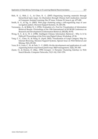 Application of Data-Mining Technology on E-Learning Material Recommendation

227

Shih, B. -J., Shih, J. -L., & Chen, R. -L. (2007) Organizing learning materials through
hierarchical topic maps: An illustration through Chinese herb medication. Journal
of Computer Assisted Learning, Dec 07 issue, Volume 23, Issue 6, pp. 477-490.
Smith, K. A., & Ng, A. (2003). Web page clustering using a self-organizing map of user
navigation patters. Decision Support Systems, 35, 245-256.
Veerasamy, A., & Belkin N. J. (1996). Evaluation of a Tool for Visualization of Information
Retrieval Results. Proceedings of the 19th International ACM SIGIR Conference on
Research and Development in Information Retrieval, (SIGIR), 85-92.
Wong, K. F., & Li, W. J. (1998). Intelligent Chinese Information Retrieval - Why Is It So
Difficult? Proceedings of the First Asia Digital Library Workshop. 47-56.
Yang, C. C., Chen, H., & Hong, K. (April, 2003). Visualization of Large Category Map for
Internet Browsing. Decision Support Systems, Special Issue on Web Retrieval and
Mining, 35(1), 89-102.
Yoon, B.-U.,Yoon, C. -B., & Park, Y. -T. (2002). On the development and application of a selforganizing feature map-based patent map. R&D management, 32(4), 291-300.
Zamir, O., & Etzioni, O. (May, 1999) Grouper: A Dynamic Clustering Interface to Web
Search Results. Computer Networks, 31(11-16), 1361-1374.

www.intechopen.com

 