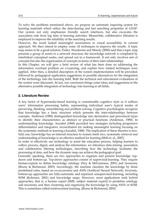 214

E-learning, experiences and future

To solve the problems mentioned above, we propose an automatic inquiring system for
learning materials which utilize the data-sharing and fast searching properties of LDAP.
Our system not only emphasizes friendly search interfaces, but also excavates the
association rule from log data of learning activities. Meanwhile, collaborative filtration is
employed to improve the reliability of the searching results.
However, the result lacked meaningful associations or visual accessibility in current
approach. We then intend to employ some AI techniques to improve the results. A topic
map seems to be a good solution. Fisher, Wandersee and Moody (2000) said that a topic map
presents a group of assets in a network structure; the knowledge network is completed by
interlinked conceptual nodes, and spread out in a framework. It not only involves sets of
concepts but also the organization of concepts in terms of their inter-relationships.
In this Chapter, we will give a brief review of what has been done on addressing the
information overload problem on e-Learning, and explain how related techniques were
applied. After then, a detailed description of the system implementation will be provided,
followed by pedagogical application suggestions to possible alternatives for the integration
of the technology into the learning field. Both the technical and educational evaluations of
the system were discussed. At last, our conclusion brings some ideas and suggestions to the
alternative possible integration of technology into learning in all fields.

2. Literature Review
A key factor of hypermedia-based learning is customizable cognitive style as it suffices
users’ information processing habits, representing individual user’s typical modes of
perceiving, thinking, remembering and problem solving. Cognitive psychologists recognize
that knowledge has a basic structure which presents the inter-relationships between
concepts. Anderson (1980) distinguished knowledge into declarative and procedural types
to identify their characteristics as abstract or practical functions (Anderson, 1980). In
understanding knowledge, Ausubel (1968) provided two strategies including progressive
differentiation and integrative reconciliation for making meaningful learning focusing on
the systematic methods to learning (Ausubel, 1968). The implication of these theories is twofold; one, knowledge has an internal structure to sustain itself; two, systematic retrieval and
understanding of knowledge is an effective method for learning (Shih et. al., 2007).
In order to effectively use technology to assist the education process, helping learners to
collect, process, digest, and analyze the information, we introduce data mining, association
and collaborative filtering technologies, describing how the technology facilitates the
processing of data, and how the dynamic map can achieve the pedagogical goal.
Generally speaking, there are two approaches to organize and present knowledge: topdown and bottom-up. Top-down approaches consist of supervised-learning. They require
human-experts to define knowledge ontology (Noy & McGuinness, 2001) and taxonomy
(Bruno & Richmond, 2003). Accordingly, the machine classifies the knowledge by those
predefined rules, based on co-occurrence and ANN (Artificial Neural Network). Inversely,
bottom-up approaches are fully-automatic and represent unsupervised-learning, including
SOM (Kohonen, 2001) and knowledge maps. However, most applications took hybrid
approaches, that is, a human expert (SME: subject material expert) to predefine ontology
and taxonomy and then clustering and organizing the knowledge by using ANN or SOM.
This is sometimes called reinforcement learning. (Bruno & Richmond, 2003)

www.intechopen.com

 