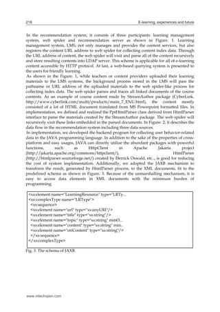 218

E-learning, experiences and future

In the recommendation system, it consists of three participants: learning management
system, web spider and recommendation server as shown in Figure. 1. Learning
management system, LMS, not only manages and provides the content services, but also
registers the content URL address to web spider for collecting content index data. Through
the URL address of content, the web spider will visit and parse all of the content recursively
and store resulting contents into LDAP server. This scheme is applicable for all of e-learning
content accessible by HTTP protocol. At last, a web-based querying system is presented to
the users for friendly learning.
As shown in the Figure. 1, while teachers or content providers uploaded their learning
materials to the LMS systems, the background process stored in the LMS will pass the
pathname or URL address of the uploaded materials to the web spider-like process for
collecting index data. The web spider parses and traces all linked documents of the course
contents. As an example of course content made by StreamAuthor package (CyberLink.
http://www.cyberlink.com/multi/products/main_7_ENU.html), the content mostly
consisted of a lot of HTML document translated from MS Powerpoint formatted files. In
implementation, we defined and realized the PptHtmlParser class derived from HtmlParser
interface to parse the materials created by the StreamAuthor package. The web spider will
recursively visit these links embedded in the parsed documents. In Figure. 2, it describes the
data flow in the recommendation system including three data sources.
In implementation, we developed the backend program for collecting user behavior-related
data in the JAVA programming language. In addition to the sake of the properties of crossplatform and easy usages, JAVA can directly utilize the abundant packages with powerful
functions,
such
as
HttpClient
in
Apache
Jakarta
project
(http://jakarta.apache.org/commons/httpclient/),
HtmlParser
(http://htmlparser.sourceforge.net/) created by Derrick Oswald, etc.., is good for reducing
the cost of system implementation. Additionally, we adopted the JAXB mechanism to
transform the result, generated by HtmlParser process, to the XML documents, fit to the
predefined schema as shown in Figure. 3. Because of the unmarshalling mechanism, it is
easy to access data elements in XML documents with the minimum burden of
programming.
<xs:element name="LearningResource" type="LRTy...
<xs:complexType name="LRType">
<xs:sequence>
<xs:element name="url" type="xs:anyURI"/>
<xs:element name="title" type="xs:string"/>
<xs:element name="topic" type="xs:string" minO...
<xs:element name="content" type="xs:string" min..
<xs:element name="oriContent" type="xs:string"/>
</xs:sequence>
</xs:complexType>
Fig. 3. The schema of JAXB.

www.intechopen.com

 