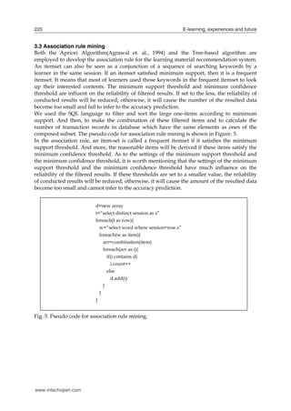 220

E-learning, experiences and future

3.3 Association rule mining
Both the Apriori Algorithm(Agrawal et. al., 1994) and the Tree-based algorithm are
employed to develop the association rule for the learning material recommendation system.
An itemset can also be seen as a conjunction of a sequence of searching keywords by a
learner in the same session. If an itemset satisfied minimum support, then it is a frequent
itemset. It means that most of learners used those keywords in the frequent itemset to look
up their interested contents. The minimum support threshold and minimum confidence
threshold are influent on the reliability of filtered results. If set to the less, the reliability of
conducted results will be reduced; otherwise, it will cause the number of the resulted data
become too small and fail to infer to the accuracy prediction.
We used the SQL language to filter and sort the large one-items according to minimum
support. And then, to make the combination of these filtered items and to calculate the
number of transaction records in database which have the same elements as ones of the
composed subset. The pseudo code for association rule mining is shown in Figure. 5.
In the association rule, an item-set is called a frequent itemset if it satisfies the minimum
support threshold. And more, the reasonable items will be derived if these items satisfy the
minimum confidence threshold. As to the settings of the minimum support threshold and
the minimum confidence threshold, it is worth mentioning that the settings of the minimum
support threshold and the minimum confidence threshold have much influence on the
reliability of the filtered results. If these thresholds are set to a smaller value, the reliability
of conducted results will be reduced; otherwise, it will cause the amount of the resulted data
become too small and cannot infer to the accuracy prediction.
d=new array
t=“select distinct session as s”
foreach(t as row){
w=“select word where session=row.s”
foreach(w as item){
arr=combination(item)
foreach(arr as i){
if(i contains d)
i.count++
else
d.add(i)
}
}
}

Fig. 5. Pseudo code for association rule mining.

www.intechopen.com

 