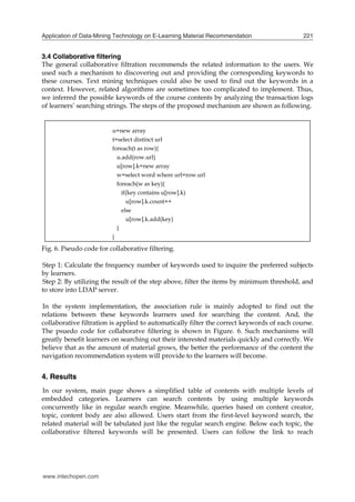 Application of Data-Mining Technology on E-Learning Material Recommendation

221

3.4 Collaborative filtering
The general collaborative filtration recommends the related information to the users. We
used such a mechanism to discovering out and providing the corresponding keywords to
these courses. Text mining techniques could also be used to find out the keywords in a
context. However, related algorithms are sometimes too complicated to implement. Thus,
we inferred the possible keywords of the course contents by analyzing the transaction logs
of learners’ searching strings. The steps of the proposed mechanism are shown as following.
u=new array
t=select distinct url
foreach(t as row){
u.add(row.url)
u[row].k=new array
w=select word where url=row.url
foreach(w as key){
if(key contains u[row].k)
u[row].k.count++
else
u[row].k.add(key)
}
}

Fig. 6. Pseudo code for collaborative filtering.
Step 1: Calculate the frequency number of keywords used to inquire the preferred subjects
by learners.
Step 2: By utilizing the result of the step above, filter the items by minimum threshold, and
to store into LDAP server.
In the system implementation, the association rule is mainly adopted to find out the
relations between these keywords learners used for searching the content. And, the
collaborative filtration is applied to automatically filter the correct keywords of each course.
The psuedo code for collaboratve filtering is shown in Figure. 6. Such mechanisms will
greatly benefit learners on searching out their interested materials quickly and correctly. We
believe that as the amount of material grows, the better the performance of the content the
navigation recommendation system will provide to the learners will become.

4. Results
In our system, main page shows a simplified table of contents with multiple levels of
embedded categories. Learners can search contents by using multiple keywords
concurrently like in regular search engine. Meanwhile, queries based on content creator,
topic, content body are also allowed. Users start from the first-level keyword search, the
related material will be tabulated just like the regular search engine. Below each topic, the
collaborative filtered keywords will be presented. Users can follow the link to reach

www.intechopen.com

 