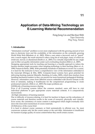 Application of Data-Mining Technology on E-Learning Material Recommendation

213

11
X

Application of Data-Mining Technology on
E-Learning Material Recommendation
Feng-Jung Liu and Bai-Jiun Shih
Tajen University
Ping Tung, Taiwan

1. Introduction
“Information overload” problem is even more emphasized with the growing amount of text
data in electronic form and the availability of the information on the constantly growing
World Wide Web (Mladenic et. al., 2003). When a user enters a keyword, such as “pencil”
into a search engine, the result returned is often a long list of web pages, many of which are
irrelevant, moved, or abandoned (Smith et. al., 2003). It is virtually impossible for any single
user to filter out quality information under such overloading situation (Shih et. al., 2007).
Designing appropriate tools for teaching and learning is a feasible approach to reduce the
barriers teachers might encounter when adopting technology in their teaching (Marx et. al.,
1998; Putnam & Borko, 2000). With potentially hundreds of attributes to review for a course,
it is hard for the instructor to have a comprehensive view of the information embedded in
the transcript (Dringus & Ellis, 2005). Computer-based systems have great potential for
delivering learning material (Masiello, Ramberg, & Lonka, 2005), which frees teachers from
handling mechanical matters so they can practice far more humanized pedagogical thinking.
However, information comes from different sources embedded with diverse formats in the
form of metadata, making it troublesome for the computerized programming to create
professional materials. (Shih et. al., 2007).The major problems are:
(1)Difficulty of learning resource sharing.
Even if all E-earning systems follow the common standard, users still have to visit
individual platforms to gain appropriate course materials contents. It is comparatively
inconvenient.
(2) High redundancy of learning material.
Due to difficulty of resource-sharing, it is hard for teachers to figure out the redundancy of
course materials and therefore results in the waste of resources, physically and virtually.
Even worse, the consistency of course content is endangered which might eventually slow
down the innovation momentum of course materials.
(3) Deficiency of the course brief.
It is hard to abstract course summary or brief automatically in efficient way. So, most
courseware systems only list the course names or the unit titles. Information is insufficient
for learners to judge quality of course content before they enroll certain courses.

www.intechopen.com

 