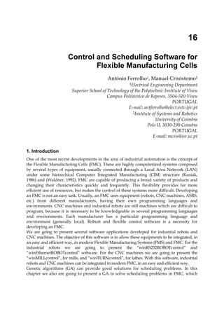 16

                                                                                  Control and Scheduling Software for
                                                                                          Flexible Manufacturing Cells
                                                                                                                       António Ferrolho1, Manuel Crisóstomo2
                                                                                                                                           1Electrical
                                                                                                                                Engineering Department
                                                                                      Superior School of Technology of the Polytechnic Institute of Viseu
                                                                                                         Campus Politécnico de Repeses, 3504-510 Viseu
                                                                                                                                           PORTUGAL
                                                                                                                   E-mail: antferrolho@elect.estv.ipv.pt
                                                                                                                      2Institute of Systems and Robotics

                                                                                                                                   University of Coimbra
                                                                                                                              Polo II, 3030-290 Coimbra
                                                                                                                                           PORTUGAL
                                                                                                                                 E-mail: mcris@isr.uc.pt


                                            1. Introduction
                                            One of the most recent developments in the area of industrial automation is the concept of
                                            the Flexible Manufacturing Cells (FMC). These are highly computerized systems composed
                                            by several types of equipment, usually connected through a Local Area Network (LAN)
                                            under some hierarchical Computer Integrated Manufacturing (CIM) structure (Kusiak,
                                            1986) and (Waldner, 1992). FMC are capable of producing a broad variety of products and
Open Access Database www.i-techonline.com




                                            changing their characteristics quickly and frequently. This flexibility provides for more
                                            efficient use of resources, but makes the control of these systems more difficult. Developing
                                            an FMC is not an easy task. Usually, an FMC uses equipment (robots, CNC machines, ASRS,
                                            etc.) from different manufacturers, having their own programming languages and
                                            environments. CNC machines and industrial robots are still machines which are difficult to
                                            program, because it is necessary to be knowledgeable in several programming languages
                                            and environments. Each manufacturer has a particular programming language and
                                            environment (generally local). Robust and flexible control software is a necessity for
                                            developing an FMC.
                                            We are going to present several software applications developed for industrial robots and
                                            CNC machines. The objective of this software is to allow these equipments to be integrated, in
                                            an easy and efficient way, in modern Flexible Manufacturing Systems (FMS) and FMC. For the
                                            industrial robots we are going to present the “winRS232ROBOTcontrol” and
                                            “winEthernetROBOTcontrol” software. For the CNC machines we are going to present the
                                            “winMILLcontrol”, for mills, and “winTURNcontrol”, for lathes. With this software, industrial
                                            robots and CNC machines can be integrated in modern FMC, in an easy and efficient way.
                                            Genetic algorithms (GA) can provide good solutions for scheduling problems. In this
                                            chapter we also are going to present a GA to solve scheduling problems in FMC, which
                                            Source: Industrial Robotics: Programming, Simulation and Applicationl, ISBN 3-86611-286-6, pp. 702, ARS/plV, Germany, December 2006, Edited by: Low Kin Huat
 
