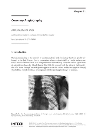 Chapter 11

Coronary Angiography
Azarisman Mohd Shah
Additional information is available at the end of the chapter
http://dx.doi.org/10.5772/54043

1. Introduction
Our understanding of the concept of cardiac anatomy and physiology has been greatly en‐
hanced in the last 70 years due to tremendous advances in the field of cardiac catheteriza‐
tion. Cardiac catheterization was first performed methodically and with careful application
of scientific methods, by Claude Bernard in 1844. He entered both the left and right ventri‐
cles of a horse through the retrograde approach via the carotid artery and jugular vein.[1]
This led to a period of intense investigation into the cardiac physiology of animals.

Figure 1. The first fluoroscopic guided view of the right heart catheterization. Klin Wochenschr 1929; 8:2085-87.
Springer-Verlag, Berlin, Heidelberg, New York.

© 2013 Shah; licensee InTech. This is an open access article distributed under the terms of the Creative
Commons Attribution License (http://creativecommons.org/licenses/by/3.0), which permits unrestricted use,
distribution, and reproduction in any medium, provided the original work is properly cited.

 