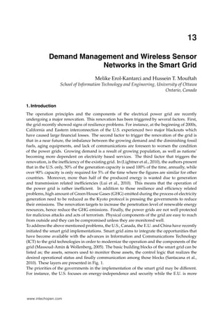 0
13
Demand Management and Wireless Sensor
Networks in the Smart Grid
Melike Erol-Kantarci and Hussein T. Mouftah
School of Information Technology and Engineering, University of Ottawa
Ontario, Canada
1. Introduction
The operation principles and the components of the electrical power grid are recently
undergoing a major renovation. This renovation has been triggered by several factors. First,
the grid recently showed signs of resilience problems. For instance, at the beginning of 2000s,
California and Eastern interconnection of the U.S. experienced two major blackouts which
have caused large ﬁnancial losses. The second factor to trigger the renovation of the grid is
that in a near future, the imbalance between the growing demand and the diminishing fossil
fuels, aging equipments, and lack of communications are foreseen to worsen the condition
of the power grids. Growing demand is a result of growing population, as well as nations’
becoming more dependent on electricity based services. The third factor that triggers the
renovation, is the inefﬁciency of the existing grid. In (Lightner et al., 2010), the authors present
that in the U.S. only, 50% of the generation capacity is used 100% of the time, annually, while
over 90% capacity is only required for 5% of the time where the ﬁgures are similar for other
countries. Moreover, more than half of the produced energy is wasted due to generation
and transmission related inefﬁciencies (Lui et al., 2010). This means that the operation of
the power grid is rather inefﬁcient. In addition to those resilience and efﬁciency related
problems, high amount of Green House Gases (GHG) emitted during the process of electricity
generation need to be reduced as the Kyoto protocol is pressing the governments to reduce
their emissions. The renovation targets to increase the penetration level of renewable energy
resources, hence reduce the GHG emissions. Finally, the power grids are not well protected
for malicious attacks and acts of terrorism. Physical components of the grid are easy to reach
from outside and they can be compromised unless they are monitored well.
To address the above mentioned problems, the U.S., Canada, the E.U. and China have recently
initiated the smart grid implementations. Smart grid aims to integrate the opportunities that
have become available with the advances in Information and Communications Technology
(ICT) to the grid technologies in order to modernize the operation and the components of the
grid (Massoud-Amin & Wollenberg, 2005). The basic building blocks of the smart grid can be
listed as; the assets, sensors used to monitor those assets, the control logic that realizes the
desired operational status and ﬁnally communication among those blocks (Santacana et al.,
2010). These layers are presented in Fig. 1.
The priorities of the governments in the implementation of the smart grid may be different.
For instance, the U.S. focuses on energy-independence and security while the E.U. is more

www.intechopen.com

 