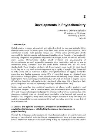 2
Developments in Phytochemistry
Moronkola Dorcas Olufunke
Department of Chemistry,
University of Ibadan,
Nigeria
1. Introduction
Carbohydrates, proteins, fats and oils are utilized as food by man and animals. Other
chemical compounds in plants apart from these listed above are phytochemical. Such
compounds usually exert peculiar, unique and specific active physiological effects
responsible for their therapeutic and pharmacological functions. Activities of such naturally
occurring compounds are generally responsible for changes, which are utilized to satisfy
man’s desires. Phytochemical studies afford revelation and understanding of
phytoconstituents, as much as possible conserving their bioactivities, and are on how to
standardize them; compared with the crude herbal methods that are not easily
standardized. These complex substances of diverse nature occur mostly in plant based
foods; they are in very small amounts in grams or mg or μg/Kg of samples. They do not add
to body calorie and are numerous in types. These phytochemical are applied mostly for
preventive and healing purposes. About 25% of prescribed drugs are obtained from
phytochemical in higher plants. Plants are safe means of obtaining drugs. About 250,000
higher plants have promising phytochemical, half of which are located in tropical forests;
60% of these have their biological activities established, while about 15% of them have their
phyto-compounds isolated and reported [Hamburger and Hostettman, 1991].
Studies and researches into medicinal constituents of plants, involve qualitative and
quantitative analyses. There is rationale behind each experimental work involving definite
steps and processes; having in mind properties of compounds analyzed in conjunction with
procedures utilized. Also our desired active metabolite to be isolated and studied as
interested lead compound, many times is in very complex mixtures of many unwanted and
undesired materials [known as contaminants], which have close properties to our desired
bioactive molecules.

2. General and specific techniques, procedures and methods in
phytochemical analyses, with highlight on recent developments in
phytochemistry
Most of the techniques and procedures in phytochemical analyses are cumbersome and
tasking, to have detailed understanding of phytoconstituents- [their activities, structures,
how to improve on them and standardize them]. If they are carefully followed one achieve

www.intechopen.com

 