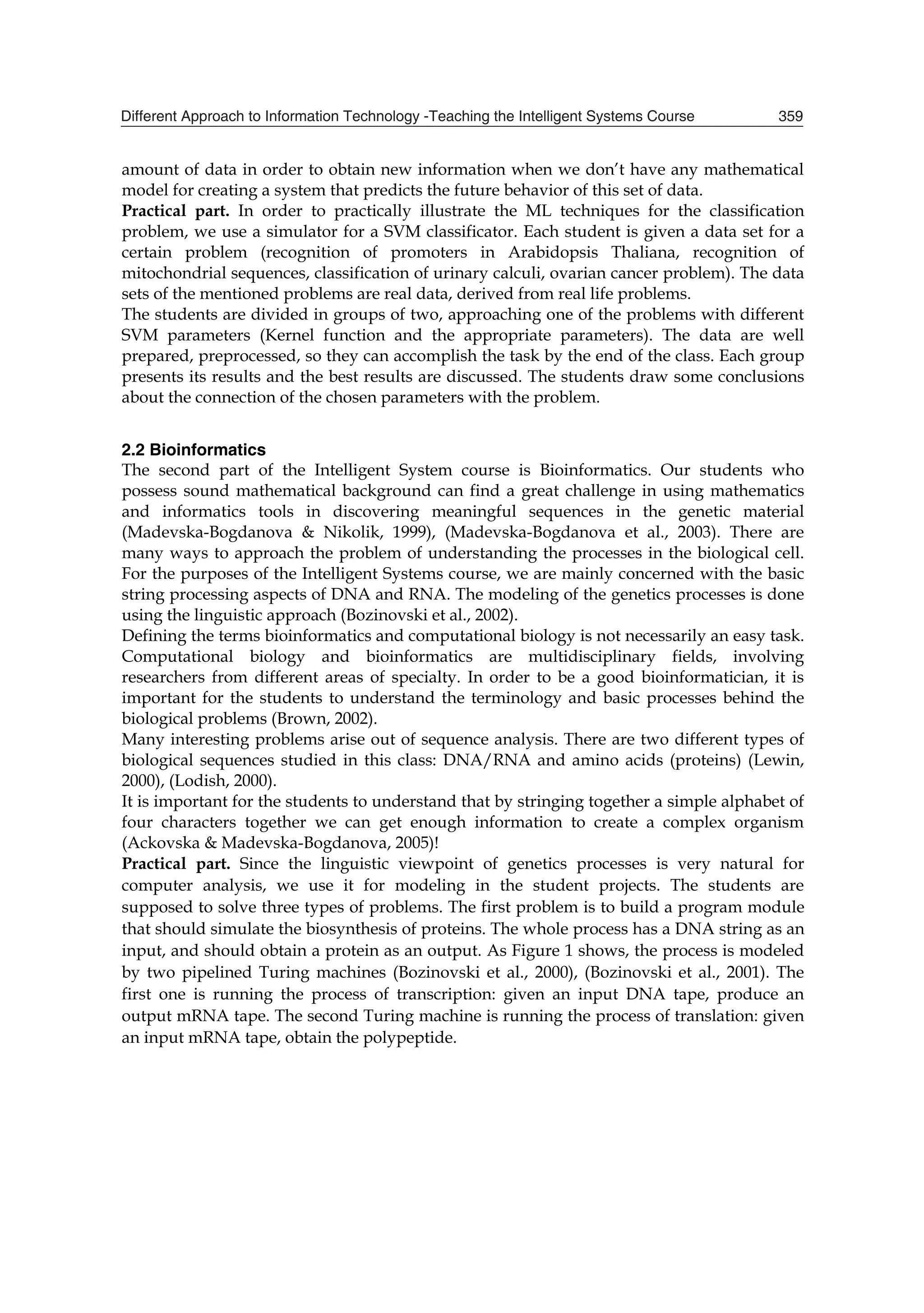 6R D EHWWHU DSSURDFK LV WR XVH D
¶OHDUQLQJ PDFKLQH· DQG VHH KRZ LW ZRUNV RQ D SDUWLFXODU SUREOHP
7KH UHDO OLIH SUREOHPV XVXDOO DUH VROYHG E ILQGLQJ D JRRG DQVZHU ZKHQ WKH SHUIHFW DQVZHU
LV QRW SRVVLEOH WR REWDLQ 7KLV OLQH RI WKLQNLQJ ZDV QRW RIIHUHG E WKH XQGHUJUDGXDWH FRXUVHV
LQ WKH ,QVWLWXWH RI ,QIRUPDWLFV EHIRUH  7KLV JDYH XV WKH LGHD WR GHVLJQ WKH ,QWHOOLJHQW
6VWHPV FRXUVH ZKLFK VKRXOG HQDEOH VWXGHQWV WR UHFHLYH DQRWKHU YLHZSRLQW IRU VROYLQJ
FRPSOH[ SUREOHPV
7R H[SODLQ KRZ ZH PDQDJHG WR RUJDQL]H WKLV SDUWLFXODU FRXUVH ZH VWUXFWXUHG WKLV FKDSWHU LQ
 SDUWV LQFOXGLQJ WKLV LQWURGXFWRU SDUW :H EHJLQ RXU HODERUDWLRQ ZLWK WKH FRXUVH
GHVFULSWLRQ LQ SDUW  ZKHUH ZH GHVFULEH WKH FRXUVH RUJDQL]DWLRQ DQG LWV NH FRPSRQHQWV LQ
SDUWLFXODU ,Q SDUW  ZH HODERUDWH WKH PHWKRGRORJ XVHG LQ WKLV FRXUVH ,Q SDUW  ZH UHIHU WR
WKH RXWFRPHV DQG LQ SDUW  ZH GHVFULEH IXWXUH GHYHORSPHQW RI WKH ,QWHOOLJHQW 6VWHPV
FRXUVH 7KH FRQFOXVLRQV DUH JLYHQ LQ SDUW 
 %QWTUG FGUETKRVKQP
7KH ,QWHOOLJHQW 6VWHPV ,6 