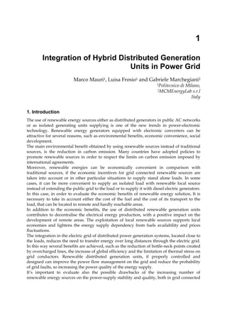 1
Integration of Hybrid Distributed Generation
Units in Power Grid
Marco Mauri1, Luisa Frosio1 and Gabriele Marchegiani2
1Politecnico di Milano,
2MCMEnergyLab s.r.l
Italy
1. Introduction
The use of renewable energy sources either as distributed generators in public AC networks
or as isolated generating units supplying is one of the new trends in power-electronic
technology. Renewable energy generators equipped with electronic converters can be
attractive for several reasons, such as environmental benefits, economic convenience, social
development.
The main environmental benefit obtained by using renewable sources instead of traditional
sources, is the reduction in carbon emission. Many countries have adopted policies to
promote renewable sources in order to respect the limits on carbon emission imposed by
international agreements.
Moreover, renewable energies can be economically convenient in comparison with
traditional sources, if the economic incentives for grid connected renewable sources are
taken into account or in other particular situations to supply stand alone loads. In some
cases, it can be more convenient to supply an isolated load with renewable local source
instead of extending the public grid to the load or to supply it with diesel electric generators.
In this case, in order to evaluate the economic benefits of renewable energy solution, It is
necessary to take in account either the cost of the fuel and the cost of its transport to the
load, that can be located in remote and hardly reachable areas.
In addition to the economic benefits, the use of distributed renewable generation units
contributes to decentralise the electrical energy production, with a positive impact on the
development of remote areas. The exploitation of local renewable sources supports local
economies and lightens the energy supply dependency from fuels availability and prices
fluctuations.
The integration in the electric grid of distributed power generation systems, located close to
the loads, reduces the need to transfer energy over long distances through the electric grid.
In this way several benefits are achieved, such as the reduction of bottle-neck points created
by overcharged lines, the increase of global efficiency and the limitation of thermal stress on
grid conductors. Renewable distributed generation units, if properly controlled and
designed can improve the power flow management on the grid and reduce the probability
of grid faults, so increasing the power quality of the energy supply.
It’s important to evaluate also the possible drawbacks of the increasing number of
renewable energy sources on the power-supply stability and quality, both in grid connected
 