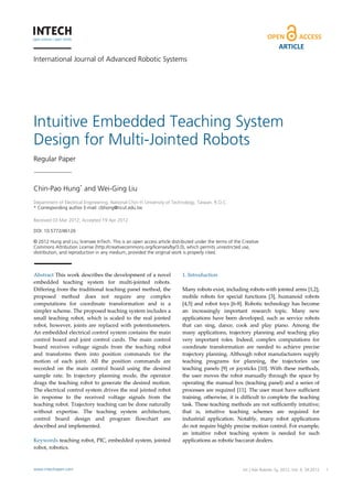 ARTICLE
International Journal of Advanced Robotic Systems




Intuitive Embedded Teaching System
Design for Multi-Jointed Robots
Regular Paper



Chin-Pao Hung* and Wei-Ging Liu
 
Department of Electrical Engineering, National Chin-Yi University of Technology, Taiwan, R.O.C.
* Corresponding author E-mail: cbhong@ncut.edu.tw
 
Received 03 Mar 2012; Accepted 19 Apr 2012

DOI: 10.5772/46126

© 2012 Hung and Liu; licensee InTech. This is an open access article distributed under the terms of the Creative
Commons Attribution License (http://creativecommons.org/licenses/by/3.0), which permits unrestricted use,
distribution, and reproduction in any medium, provided the original work is properly cited.



Abstract This work describes the development of a novel                   1. Introduction  
embedded  teaching  system  for  multi‐jointed  robots.                    
Differing from the traditional teaching panel method, the                 Many robots exist, including robots with jointed arms [1,2], 
proposed  method  does  not  require  any  complex                        mobile  robots  for  special  functions  [3],  humanoid  robots 
computations  for  coordinate  transformation  and  is  a                 [4,5]  and  robot  toys  [6‐8].  Robotic  technology  has  become 
simpler scheme. The proposed teaching system includes a                   an  increasingly  important  research  topic.  Many  new 
small  teaching  robot,  which  is  scaled  to  the  real  jointed        applications  have  been  developed,  such  as  service  robots 
robot,  however,  joints  are  replaced  with  potentiometers.            that  can  sing,  dance,  cook  and  play  piano.  Among  the 
An embedded electrical control system contains the main                   many  applications,  trajectory  planning  and  teaching  play 
control  board  and  joint  control  cards.  The  main  control           very  important  roles.  Indeed,  complex  computations  for 
board  receives  voltage  signals  from  the  teaching  robot             coordinate  transformation  are  needed  to  achieve  precise 
and  transforms  them  into  position  commands  for  the                 trajectory planning. Although robot manufacturers supply 
motion  of  each  joint.  All  the  position  commands  are               teaching  programs  for  planning,  the  trajectories  use 
recorded  on  the  main  control  board  using  the  desired              teaching  panels  [9]  or  joysticks  [10].  With  these  methods, 
sample  rate.  In  trajectory  planning  mode,  the  operator             the  user  moves  the  robot  manually  through  the  space  by 
drags  the  teaching  robot  to  generate  the  desired  motion.          operating the  manual box  (teaching  panel)  and a series of 
The electrical control system drives the real jointed robot               processes  are  required  [11].  The  user  must  have  sufficient 
in  response  to  the  received  voltage  signals  from  the              training,  otherwise,  it  is  difficult  to  complete  the  teaching 
teaching robot. Trajectory teaching can be done naturally                 task. These teaching methods are not sufficiently intuitive; 
without  expertise.  The  teaching  system  architecture,                 that  is,  intuitive  teaching  schemes  are  required  for 
control  board  design  and  program  flowchart  are                      industrial  application.  Notably,  many  robot  applications 
described and implemented.                                                do not require highly precise motion control. For example, 
                                                                          an  intuitive  robot  teaching  system  is  needed  for  such 
Keywords teaching robot, PIC, embedded system, jointed                    applications as robotic baccarat dealers.  
robot, robotics.                                                           



www.intechopen.com                                                                                       Int J Adv Chin-Pao Hung and Wei-Ging Liu:
                                                                                                                   Robotic Sy, 2012, Vol. 9, 34:2012   1
                                                                                 Intuitive Embedded Teaching System Design for Multi-Jointed Robots
 
