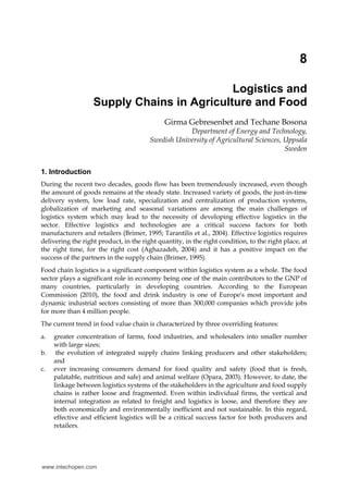 8

                                            Logistics and
                   Supply Chains in Agriculture and Food
                                              Girma Gebresenbet and Techane Bosona
                                                    Department of Energy and Technology,
                                        Swedish University of Agricultural Sciences, Uppsala
                                                                                     Sweden


1. Introduction
During the recent two decades, goods flow has been tremendously increased, even though
the amount of goods remains at the steady state. Increased variety of goods, the just-in-time
delivery system, low load rate, specialization and centralization of production systems,
globalization of marketing and seasonal variations are among the main challenges of
logistics system which may lead to the necessity of developing effective logistics in the
sector. Effective logistics and technologies are a critical success factors for both
manufacturers and retailers (Brimer, 1995; Tarantilis et al., 2004). Effective logistics requires
delivering the right product, in the right quantity, in the right condition, to the right place, at
the right time, for the right cost (Aghazadeh, 2004) and it has a positive impact on the
success of the partners in the supply chain (Brimer, 1995).
Food chain logistics is a significant component within logistics system as a whole. The food
sector plays a significant role in economy being one of the main contributors to the GNP of
many countries, particularly in developing countries. According to the European
Commission (2010), the food and drink industry is one of Europe's most important and
dynamic industrial sectors consisting of more than 300,000 companies which provide jobs
for more than 4 million people.
The current trend in food value chain is characterized by three overriding features:
a.   greater concentration of farms, food industries, and wholesalers into smaller number
     with large sizes;
b.    the evolution of integrated supply chains linking producers and other stakeholders;
     and
c.   ever increasing consumers demand for food quality and safety (food that is fresh,
     palatable, nutritious and safe) and animal welfare (Opara, 2003). However, to date, the
     linkage between logistics systems of the stakeholders in the agriculture and food supply
     chains is rather loose and fragmented. Even within individual firms, the vertical and
     internal integration as related to freight and logistics is loose, and therefore they are
     both economically and environmentally inefficient and not sustainable. In this regard,
     effective and efficient logistics will be a critical success factor for both producers and
     retailers.




www.intechopen.com
 