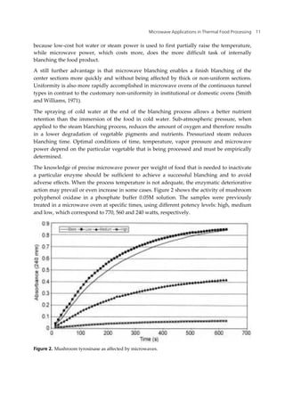 Microwave Applications in Thermal Food Processing 11
because low-cost hot water or steam power is used to first partially raise the temperature,
while microwave power, which costs more, does the more difficult task of internally
blanching the food product.
A still further advantage is that microwave blanching enables a finish blanching of the
center sections more quickly and without being affected by thick or non-uniform sections.
Uniformity is also more rapidly accomplished in microwave ovens of the continuous tunnel
types in contrast to the customary non-uniformity in institutional or domestic ovens (Smith
and Williams, 1971).
The spraying of cold water at the end of the blanching process allows a better nutrient
retention than the immersion of the food in cold water. Sub-atmospheric pressure, when
applied to the steam blanching process, reduces the amount of oxygen and therefore results
in a lower degradation of vegetable pigments and nutrients. Pressurized steam reduces
blanching time. Optimal conditions of time, temperature, vapor pressure and microwave
power depend on the particular vegetable that is being processed and must be empirically
determined.
The knowledge of precise microwave power per weight of food that is needed to inactivate
a particular enzyme should be sufficient to achieve a successful blanching and to avoid
adverse effects. When the process temperature is not adequate, the enzymatic deteriorative
action may prevail or even increase in some cases. Figure 2 shows the activity of mushroom
polyphenol oxidase in a phosphate buffer 0.05M solution. The samples were previously
treated in a microwave oven at specific times, using different potency levels: high, medium
and low, which correspond to 770, 560 and 240 watts, respectively.
Figure 2. Mushroom tyrosinase as affected by microwaves.
 