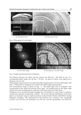 Multiple-Wavelength Holographic Interferometry with Tunable Laser Diodes 11
(a) Top side of view. (b) Front side of view.
Fig. 6. Photograph of a test object.
(a) The entire image. (b) Closeup in a 1st-order image.
Fig. 7. Image reconstructed from a hologram.
The distance between the object and the camera was 300 mm. The ﬁeld of view of a
reconstructed object image was 50 mm × 50 mm. As shown in Fig.6, a test object was a
Japanese one yen coin.
For keeping an aspect ratio of a reconstructed object image equal to 1.0, the central region with
1024 × 1024 pixels of a hologram was used for the object image reconstruction.
The reconstructed image is shown in Fig. 7. The object light and its conjugate were
reconstructed at the upper left and the lower right. Two bright points in the upper right
and the lower left are produced by reﬂection at the back surface of a half mirror.
Holograms were recorded through changing the wavelength of a laser diode by injection
current and operation temperature controls. The power spectral distribution of the laser
light was measured using an optical spectrum analyzer(Ando Electric AQ-63515A) during
hologram recording. The speciﬁcation of the analyzer was as follows: the wavelength
accuracy was 0.05 nm, the resolution was 0.05 nm, and the repeatability was 0.005 nm.
63Multiple-Wavelength Holographic Interferometry with Tunable Laser Diodes
www.intechopen.com
 